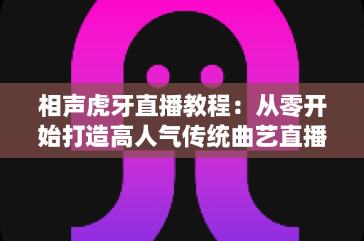 相声虎牙直播教程:从零开始打造高人气传统曲艺直播间的完整实战指南 相声虎牙直播教程:从零开始打造高人气传统曲艺直播间的完整实战指南