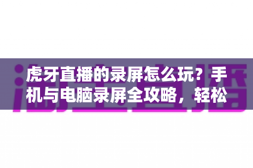 虎牙直播的录屏怎么玩?手机与电脑录屏全攻略,轻松保存每一帧精彩瞬间 虎牙直播的录屏怎么玩?手机与电脑录屏全攻略,轻松保存每一帧精彩瞬间