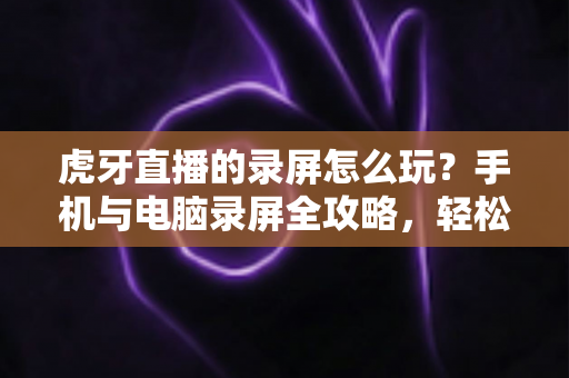 虎牙直播的录屏怎么玩?手机与电脑录屏全攻略,轻松保存每一帧精彩瞬间 虎牙直播的录屏怎么玩?手机与电脑录屏全攻略,轻松保存每一帧精彩瞬间