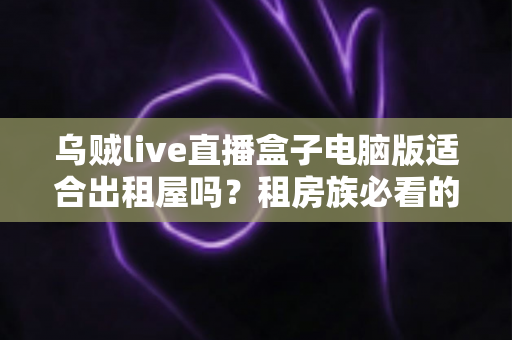 乌贼live直播盒子电脑版适合出租屋吗?租房族必看的实用测评与安装指南 乌贼live直播盒子电脑版适合出租屋吗?租房族必看的实用测评与安装指南