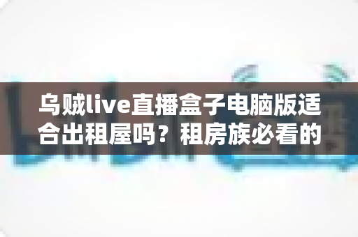 乌贼live直播盒子电脑版适合出租屋吗?租房族必看的实用测评与安装指南 乌贼live直播盒子电脑版适合出租屋吗?租房族必看的实用测评与安装指南