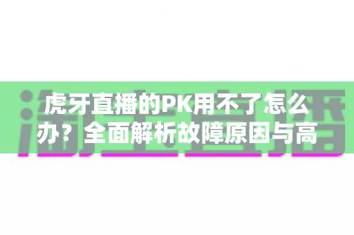 虎牙直播的PK用不了怎么办?全面解析故障原因与高效解决方法大全 虎牙直播的PK用不了怎么办?全面解析故障原因与高效解决方法大全