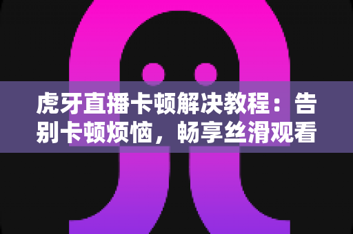 虎牙直播卡顿解决教程：告别卡顿烦恼，畅享丝滑观看与直播体验的完整攻略