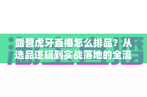 露营虎牙直播怎么排品?从选品逻辑到实战落地的全流程排品攻略详解 露营虎牙直播怎么排品?从选品逻辑到实战落地的全流程排品攻略详解