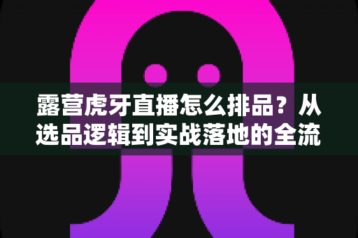露营虎牙直播怎么排品?从选品逻辑到实战落地的全流程排品攻略详解 露营虎牙直播怎么排品?从选品逻辑到实战落地的全流程排品攻略详解