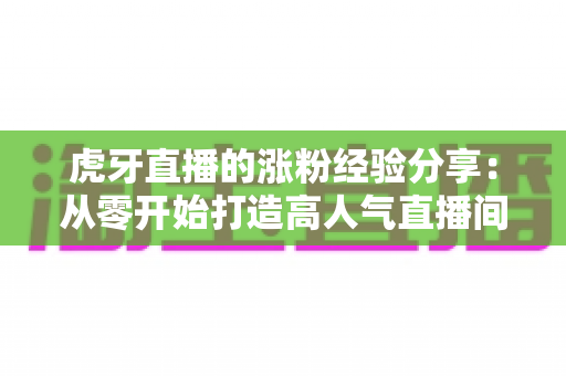 虎牙直播的涨粉经验分享：从零开始打造高人气直播间的实战指南
