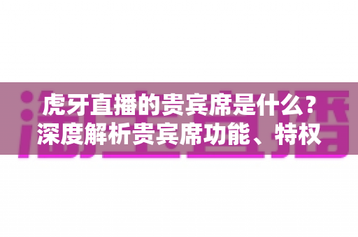 虎牙直播的贵宾席是什么?深度解析贵宾席功能、特权与使用全攻略 虎牙直播的贵宾席是什么?深度解析贵宾席功能、特权与使用全攻略