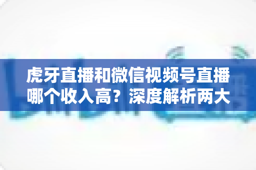 虎牙直播和微信视频号直播哪个收入高?深度解析两大平台的赚钱逻辑与真实差距 虎牙直播和微信视频号直播哪个收入高?深度解析两大平台的赚钱逻辑与真实差距