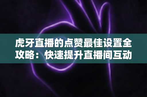 虎牙直播的点赞最佳设置全攻略:快速提升直播间互动与热度的实用指南 虎牙直播的点赞最佳设置全攻略:快速提升直播间互动与热度的实用指南