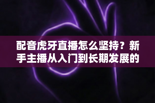 配音虎牙直播怎么坚持？新手主播从入门到长期发展的完整攻略