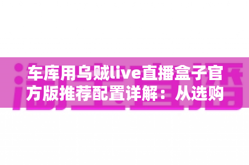 车库用乌贼live直播盒子官方版推荐配置详解：从选购到落地的全流程指南