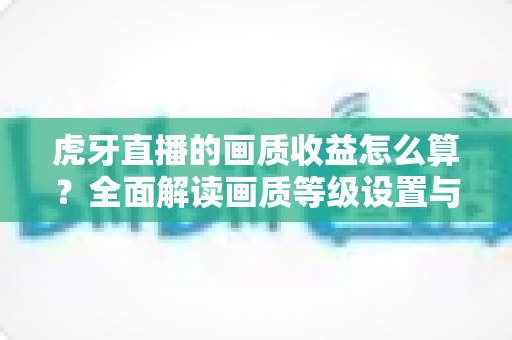 虎牙直播的画质收益怎么算？全面解读画质等级设置与主播收益计算规则