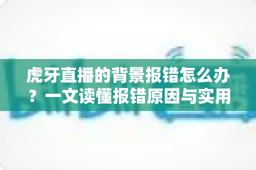 虎牙直播的背景报错怎么办？一文读懂报错原因与实用解决方法大全