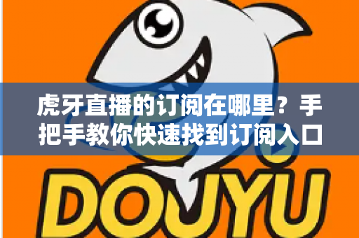 虎牙直播的订阅在哪里?手把手教你快速找到订阅入口的完整实用指南 虎牙直播的订阅在哪里?手把手教你快速找到订阅入口的完整实用指南