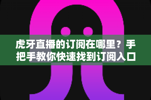 虎牙直播的订阅在哪里?手把手教你快速找到订阅入口的完整实用指南 虎牙直播的订阅在哪里?手把手教你快速找到订阅入口的完整实用指南