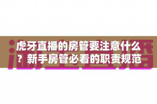 虎牙直播的房管要注意什么?新手房管必看的职责规范、管理技巧与避坑指南全解析 虎牙直播的房管要注意什么?新手房管必看的职责规范、管理技巧与避坑指南全解析