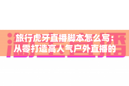 旅行虎牙直播脚本怎么写:从零打造高人气户外直播的完整指南 旅行虎牙直播脚本怎么写:从零打造高人气户外直播的完整指南