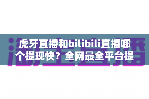 虎牙直播和bilibili直播哪个提现快？全网最全平台提现速度对比指南，助主播高效变现！