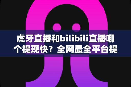 虎牙直播和bilibili直播哪个提现快？全网最全平台提现速度对比指南，助主播高效变现！