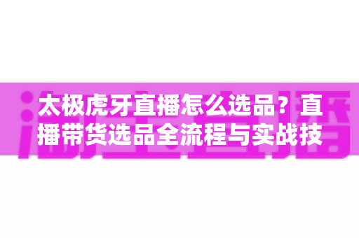 太极虎牙直播怎么选品?直播带货选品全流程与实战技巧完全指南 太极虎牙直播怎么选品?直播带货选品全流程与实战技巧完全指南