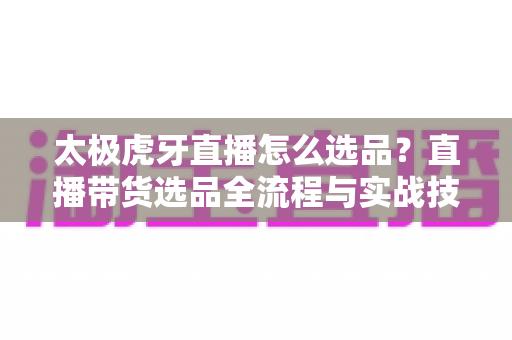 太极虎牙直播怎么选品?直播带货选品全流程与实战技巧完全指南 太极虎牙直播怎么选品?直播带货选品全流程与实战技巧完全指南