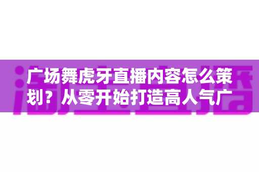 广场舞虎牙直播内容怎么策划?从零开始打造高人气广场舞直播间的完整方案 广场舞虎牙直播内容怎么策划?从零开始打造高人气广场舞直播间的完整方案