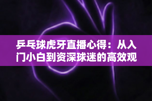 乒乓球虎牙直播心得:从入门小白到资深球迷的高效观赛全攻略 乒乓球虎牙直播心得:从入门小白到资深球迷的高效观赛全攻略