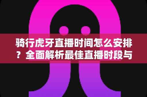 骑行虎牙直播时间怎么安排?全面解析最佳直播时段与规划策略 骑行虎牙直播时间怎么安排?全面解析最佳直播时段与规划策略