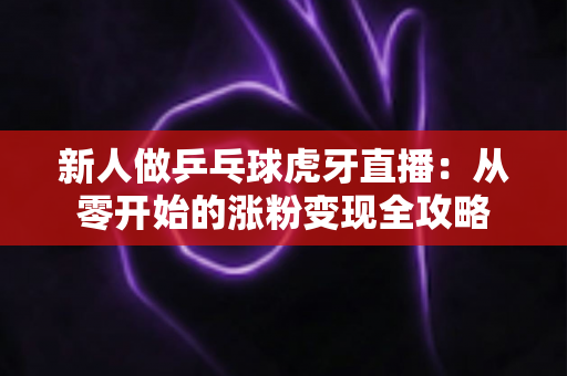 新人做乒乓球虎牙直播:从零开始的涨粉变现全攻略 新人做乒乓球虎牙直播:从零开始的涨粉变现全攻略