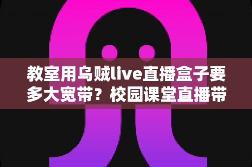 教室用乌贼live直播盒子要多大宽带?校园课堂直播带宽配置完全指南 教室用乌贼live直播盒子要多大宽带?校园课堂直播带宽配置完全指南