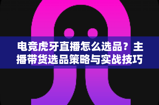 电竞虎牙直播怎么选品？主播带货选品策略与实战技巧全解析