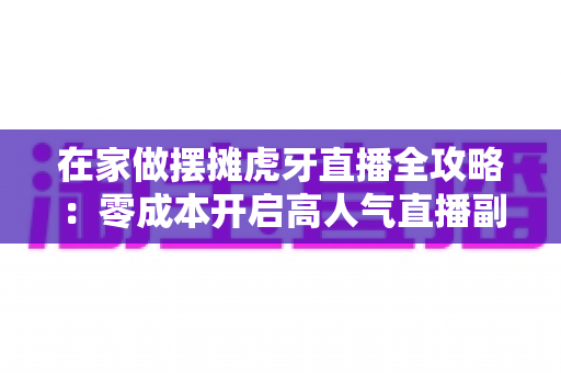 在家做摆摊虎牙直播全攻略:零成本开启高人气直播副业的实战指南 在家做摆摊虎牙直播全攻略:零成本开启高人气直播副业的实战指南