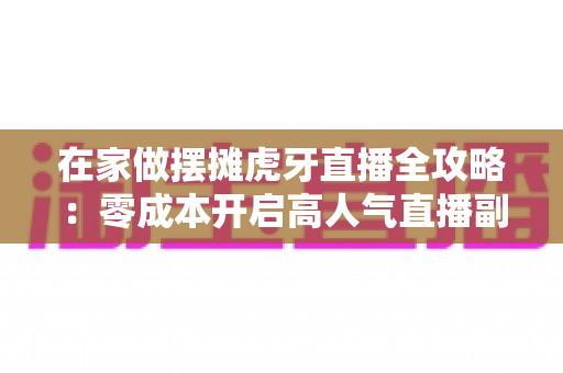 在家做摆摊虎牙直播全攻略：零成本开启高人气直播副业的实战指南