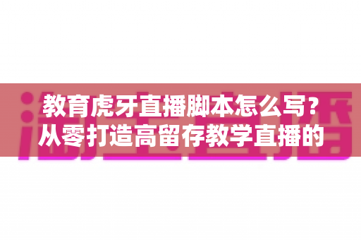 教育虎牙直播脚本怎么写？从零打造高留存教学直播的实战全攻略