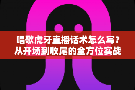 唱歌虎牙直播话术怎么写？从开场到收尾的全方位实战指南，让直播间人气持续高涨