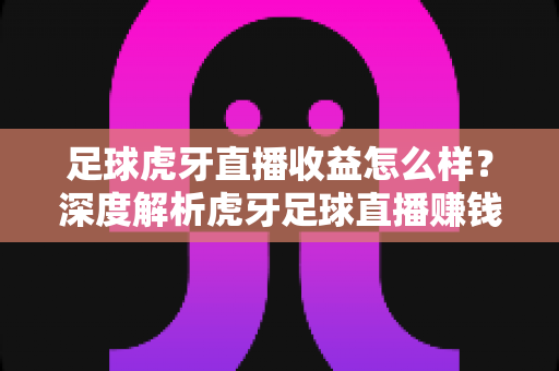 足球虎牙直播收益怎么样？深度解析虎牙足球直播赚钱模式与真实收入水平