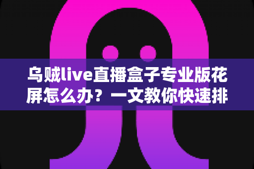 乌贼live直播盒子专业版花屏怎么办?一文教你快速排查与彻底解决 乌贼live直播盒子专业版花屏怎么办?一文教你快速排查与彻底解决