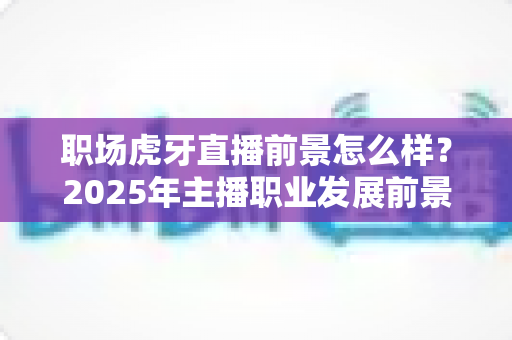 职场虎牙直播前景怎么样?2025年主播职业发展前景深度解析与入行实战指南 职场虎牙直播前景怎么样?2025年主播职业发展前景深度解析与入行实战指南