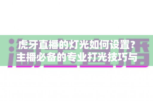 虎牙直播的灯光如何设置?主播必备的专业打光技巧与设备搭配全攻略 虎牙直播的灯光如何设置?主播必备的专业打光技巧与设备搭配全攻略
