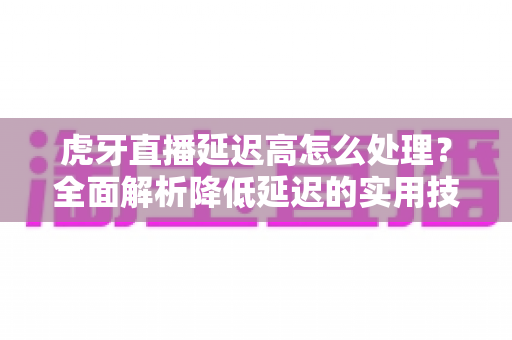 虎牙直播延迟高怎么处理?全面解析降低延迟的实用技巧与优化指南 虎牙直播延迟高怎么处理?全面解析降低延迟的实用技巧与优化指南