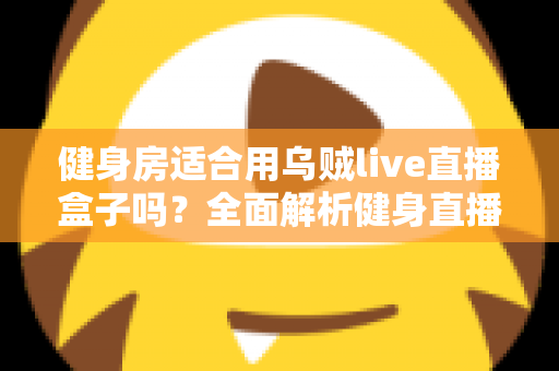 健身房适合用乌贼live直播盒子吗?全面解析健身直播设备的选型与实操指南 健身房适合用乌贼live直播盒子吗?全面解析健身直播设备的选型与实操指南