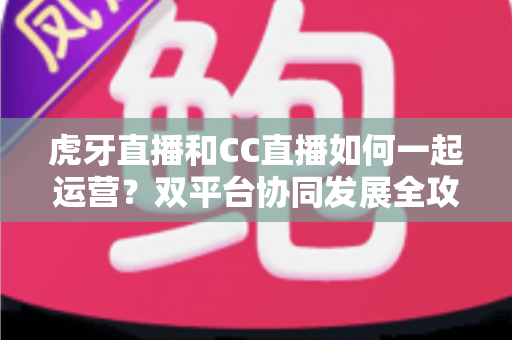 虎牙直播和CC直播如何一起运营？双平台协同发展全攻略