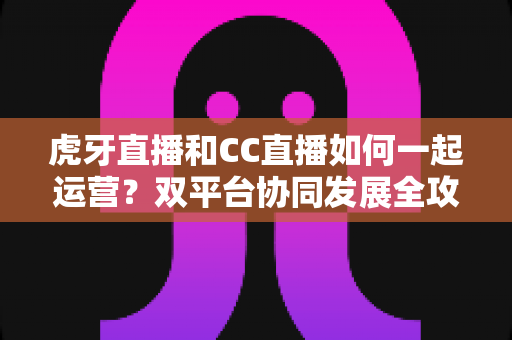 虎牙直播和CC直播如何一起运营？双平台协同发展全攻略