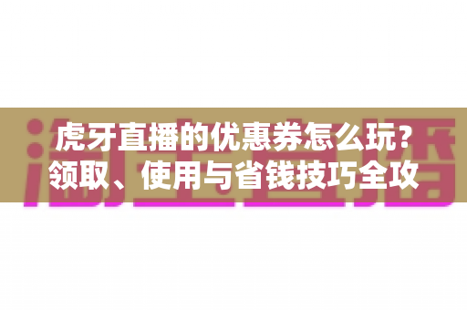 虎牙直播的优惠券怎么玩?领取、使用与省钱技巧全攻略一篇文章讲透 虎牙直播的优惠券怎么玩?领取、使用与省钱技巧全攻略一篇文章讲透