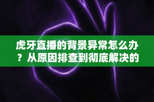 虎牙直播的背景异常怎么办?从原因排查到彻底解决的完整指南 虎牙直播的背景异常怎么办?从原因排查到彻底解决的完整指南