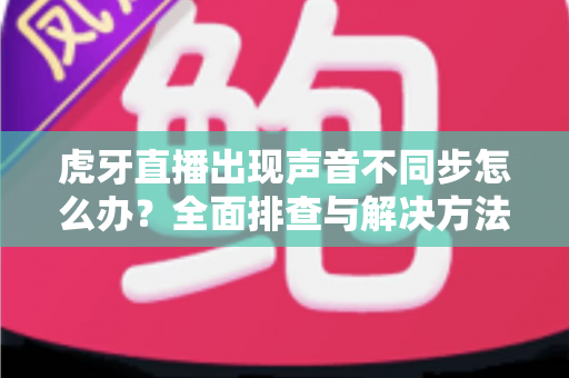 虎牙直播出现声音不同步怎么办?全面排查与解决方法一学就会 虎牙直播出现声音不同步怎么办?全面排查与解决方法一学就会