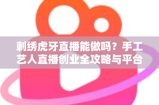 刺绣虎牙直播能做吗?手工艺人直播创业全攻略与平台深度解析 刺绣虎牙直播能做吗?手工艺人直播创业全攻略与平台深度解析