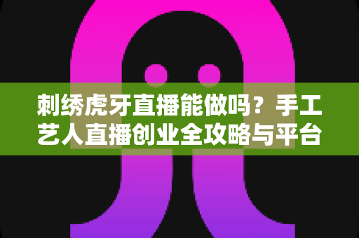 刺绣虎牙直播能做吗?手工艺人直播创业全攻略与平台深度解析 刺绣虎牙直播能做吗?手工艺人直播创业全攻略与平台深度解析