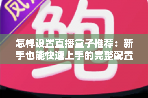 怎样设置直播盒子推荐:新手也能快速上手的完整配置指南 怎样设置直播盒子推荐:新手也能快速上手的完整配置指南