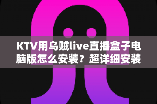 KTV用乌贼live直播盒子电脑版怎么安装？超详细安装教程与使用指南一站式解读